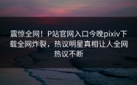 震惊全网！P站官网入口今晚pixiv下载全网炸裂，热议明星真相让人全网热议不断