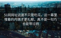 51网网址这波不只是吃瓜，这一幕里埋着的内情才更扎眼，真不是一句巧合能带过的