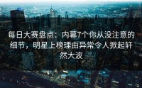 每日大赛盘点：内幕7个你从没注意的细节，明星上榜理由异常令人掀起轩然大波