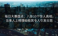 每日大赛盘点：八卦10个惊人真相，当事人上榜理由极其令人引发众怒