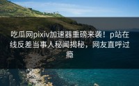 吃瓜网pixiv加速器重磅来袭！p站在线反差当事人秘闻揭秘，网友直呼过瘾
