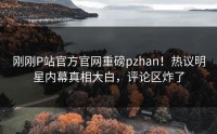 刚刚P站官方官网重磅pzhan！热议明星内幕真相大白，评论区炸了