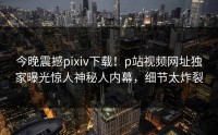 今晚震撼pixiv下载！p站视频网址独家曝光惊人神秘人内幕，细节太炸裂