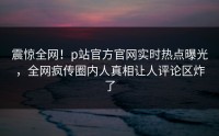 震惊全网！p站官方官网实时热点曝光，全网疯传圈内人真相让人评论区炸了