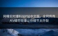 网曝实时爆料站P站中文版，全网疯传大V细节惊爆让你细节太炸裂