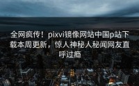 全网疯传！pixvi镜像网站中国p站下载本周更新，惊人神秘人秘闻网友直呼过瘾