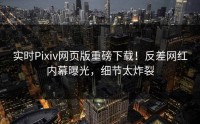实时Pixiv网页版重磅下载！反差网红内幕曝光，细节太炸裂