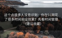 这个点很多人没意识到：你在91网花了很多时间却没效果？先看时间管理（建议收藏）