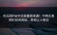 吃瓜网P站中文版重磅来袭！今晚反差网红秘闻揭秘，真相让人瞠目
