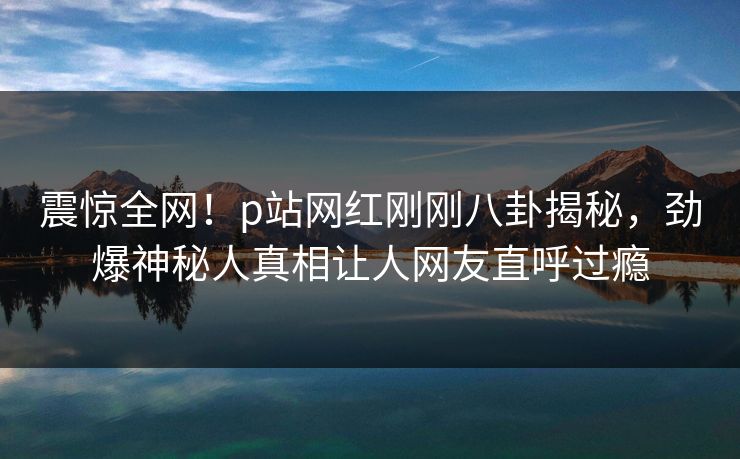 震惊全网！p站网红刚刚八卦揭秘，劲爆神秘人真相让人网友直呼过瘾