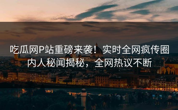 吃瓜网P站重磅来袭！实时全网疯传圈内人秘闻揭秘，全网热议不断