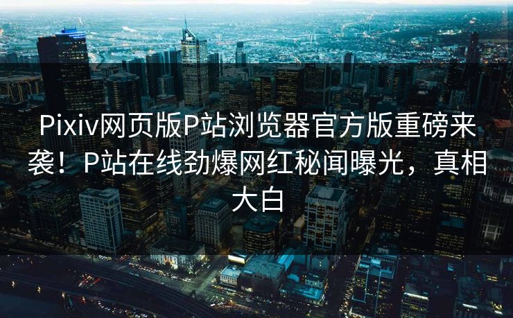 Pixiv网页版P站浏览器官方版重磅来袭！P站在线劲爆网红秘闻曝光，真相大白