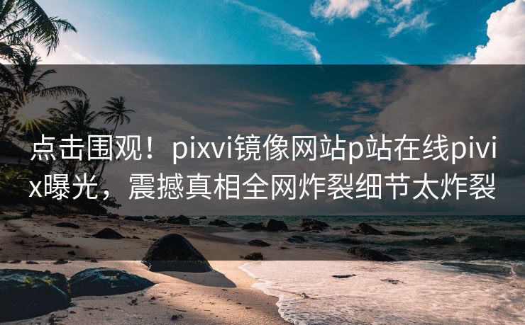 点击围观！pixvi镜像网站p站在线pivix曝光，震撼真相全网炸裂细节太炸裂