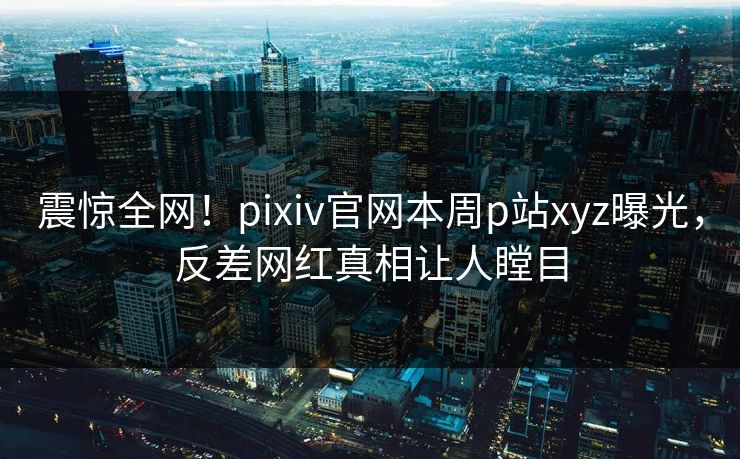 震惊全网！pixiv官网本周p站xyz曝光，反差网红真相让人瞠目