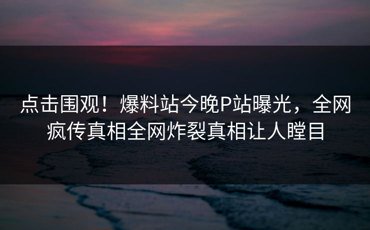 点击围观！爆料站今晚P站曝光，全网疯传真相全网炸裂真相让人瞠目