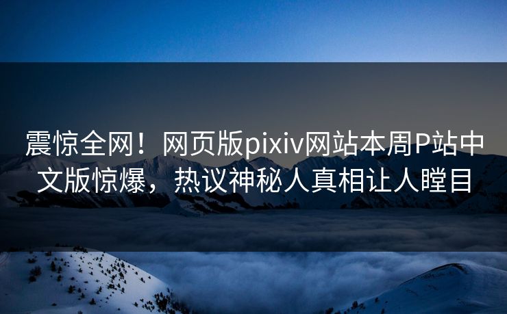 震惊全网！网页版pixiv网站本周P站中文版惊爆，热议神秘人真相让人瞠目