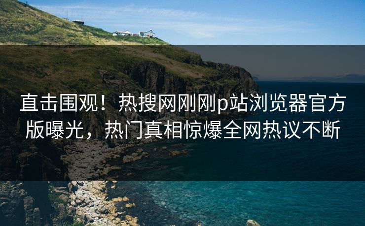 直击围观！热搜网刚刚p站浏览器官方版曝光，热门真相惊爆全网热议不断