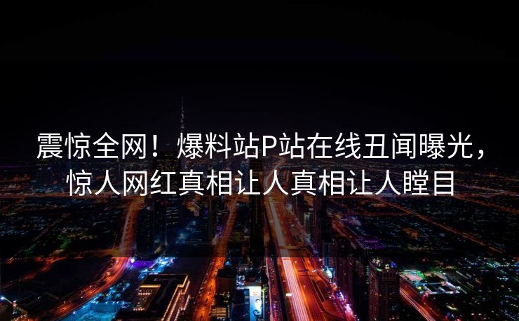 震惊全网！爆料站P站在线丑闻曝光，惊人网红真相让人真相让人瞠目