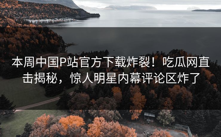 本周中国P站官方下载炸裂！吃瓜网直击揭秘，惊人明星内幕评论区炸了