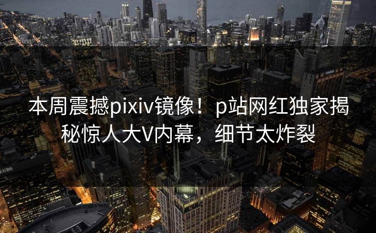 本周震撼pixiv镜像！p站网红独家揭秘惊人大V内幕，细节太炸裂
