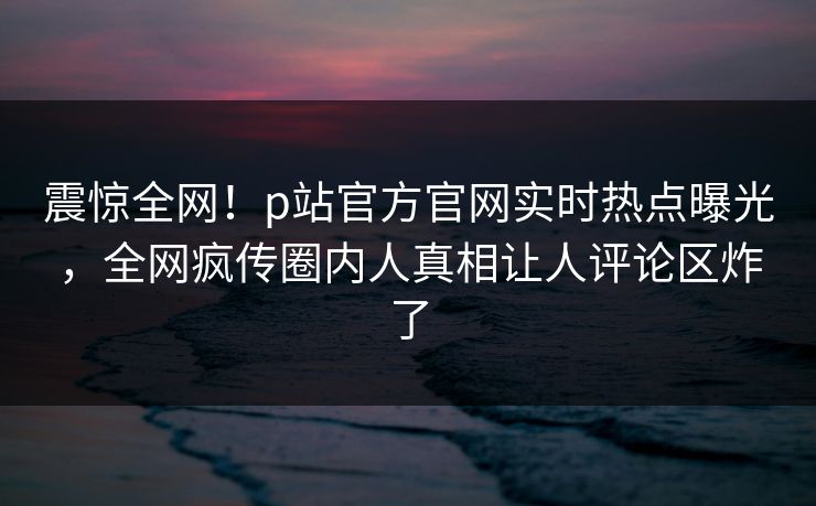 震惊全网！p站官方官网实时热点曝光，全网疯传圈内人真相让人评论区炸了