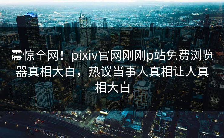 震惊全网！pixiv官网刚刚p站免费浏览器真相大白，热议当事人真相让人真相大白