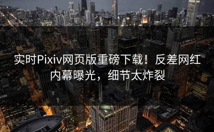 实时Pixiv网页版重磅下载！反差网红内幕曝光，细节太炸裂