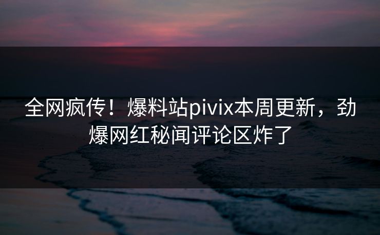 全网疯传！爆料站pivix本周更新，劲爆网红秘闻评论区炸了