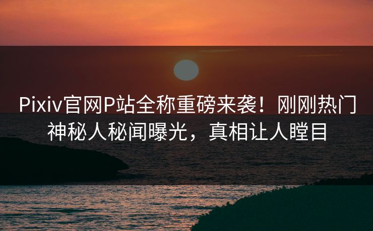 Pixiv官网P站全称重磅来袭！刚刚热门神秘人秘闻曝光，真相让人瞠目