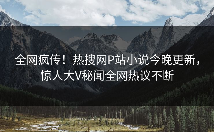 全网疯传！热搜网P站小说今晚更新，惊人大V秘闻全网热议不断