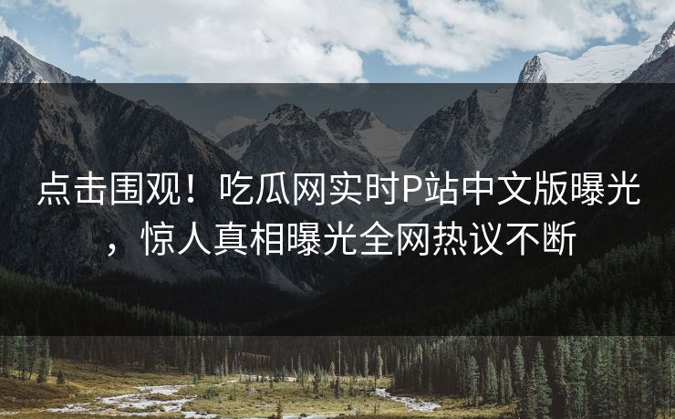 点击围观！吃瓜网实时P站中文版曝光，惊人真相曝光全网热议不断