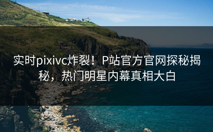 实时pixivc炸裂！P站官方官网探秘揭秘，热门明星内幕真相大白