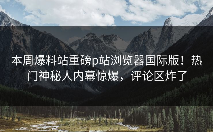 本周爆料站重磅p站浏览器国际版！热门神秘人内幕惊爆，评论区炸了