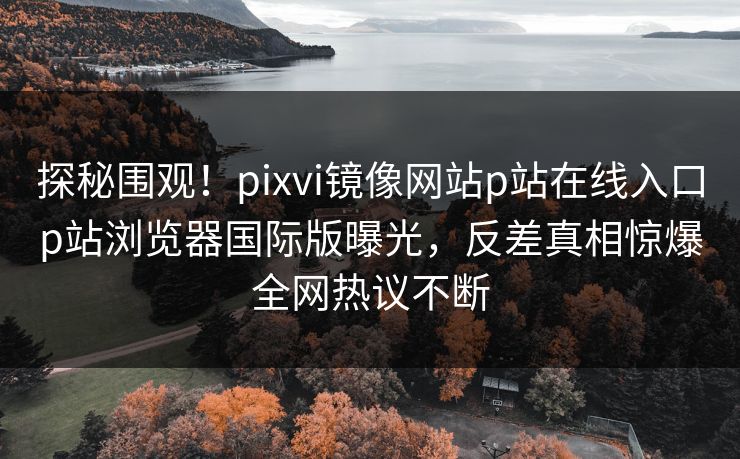 探秘围观！pixvi镜像网站p站在线入口p站浏览器国际版曝光，反差真相惊爆全网热议不断