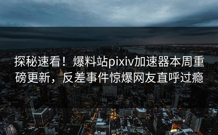 探秘速看！爆料站pixiv加速器本周重磅更新，反差事件惊爆网友直呼过瘾