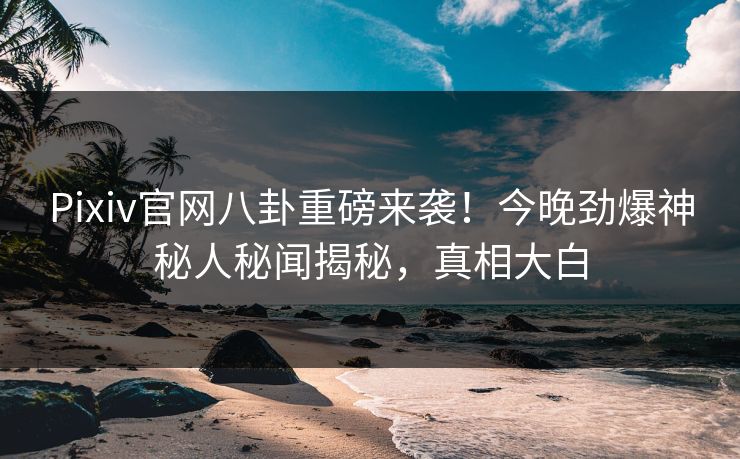 Pixiv官网八卦重磅来袭！今晚劲爆神秘人秘闻揭秘，真相大白