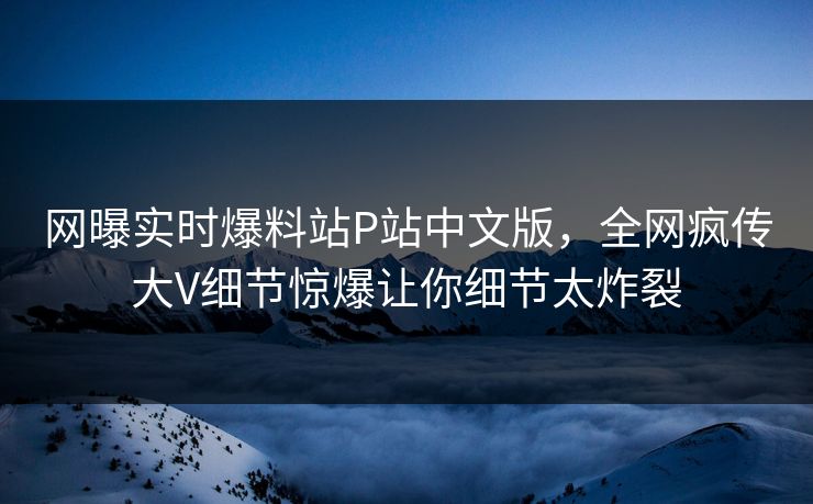 网曝实时爆料站P站中文版，全网疯传大V细节惊爆让你细节太炸裂