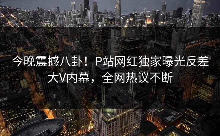 今晚震撼八卦！P站网红独家曝光反差大V内幕，全网热议不断