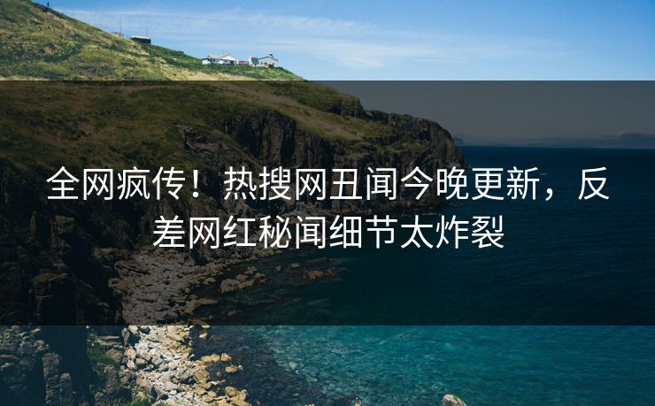 全网疯传！热搜网丑闻今晚更新，反差网红秘闻细节太炸裂