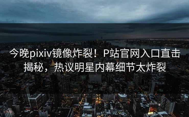今晚pixiv镜像炸裂！P站官网入口直击揭秘，热议明星内幕细节太炸裂
