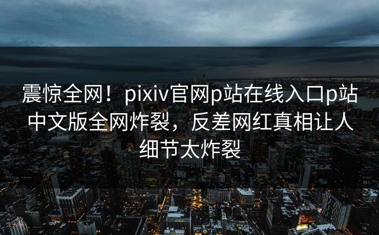 震惊全网！pixiv官网p站在线入口p站中文版全网炸裂，反差网红真相让人细节太炸裂
