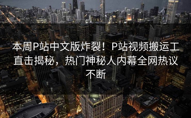 本周P站中文版炸裂！P站视频搬运工直击揭秘，热门神秘人内幕全网热议不断