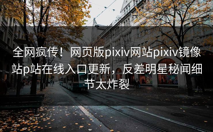 全网疯传！网页版pixiv网站pixiv镜像站p站在线入口更新，反差明星秘闻细节太炸裂