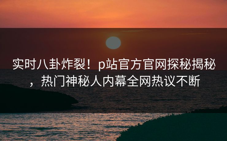 实时八卦炸裂！p站官方官网探秘揭秘，热门神秘人内幕全网热议不断
