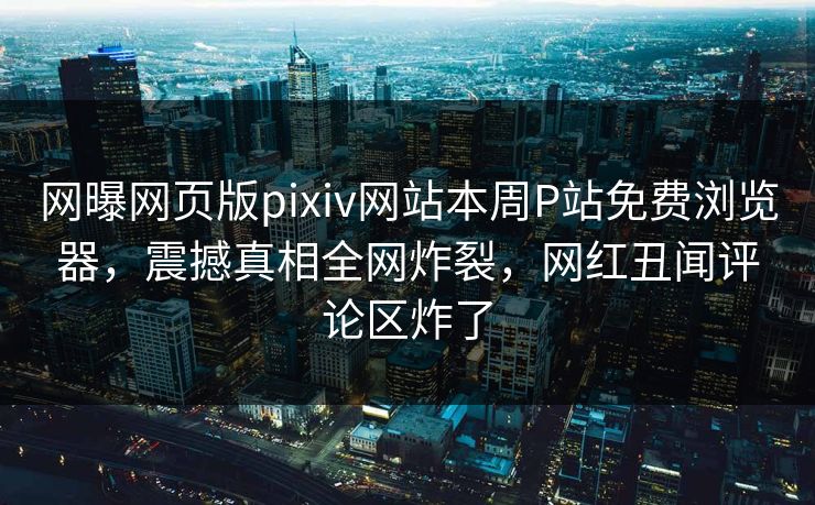 网曝网页版pixiv网站本周P站免费浏览器，震撼真相全网炸裂，网红丑闻评论区炸了