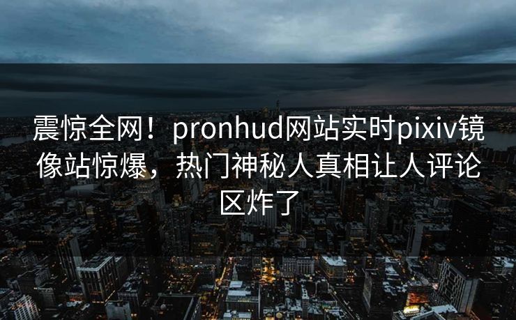 震惊全网！pronhud网站实时pixiv镜像站惊爆，热门神秘人真相让人评论区炸了