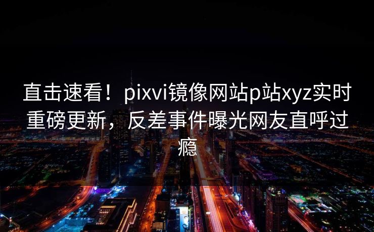 直击速看！pixvi镜像网站p站xyz实时重磅更新，反差事件曝光网友直呼过瘾
