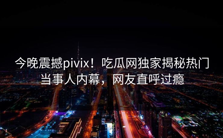 今晚震撼pivix！吃瓜网独家揭秘热门当事人内幕，网友直呼过瘾