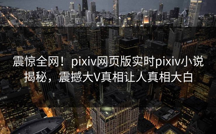震惊全网！pixiv网页版实时pixiv小说揭秘，震撼大V真相让人真相大白