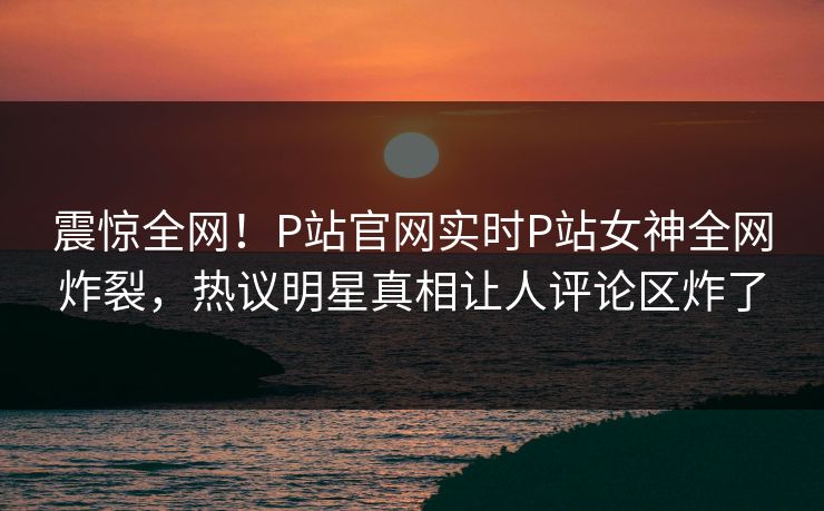 震惊全网！P站官网实时P站女神全网炸裂，热议明星真相让人评论区炸了